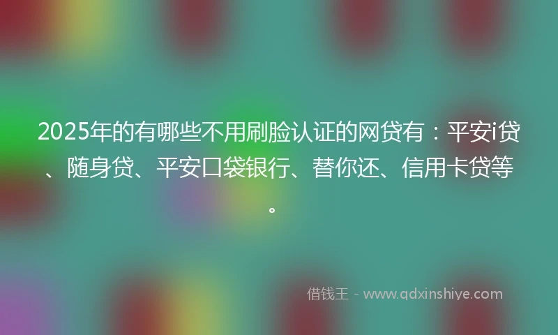 2025年的有哪些不用刷脸认证的网贷有：平安i贷、随身贷、平安口袋银行、替你还、信用卡贷等。