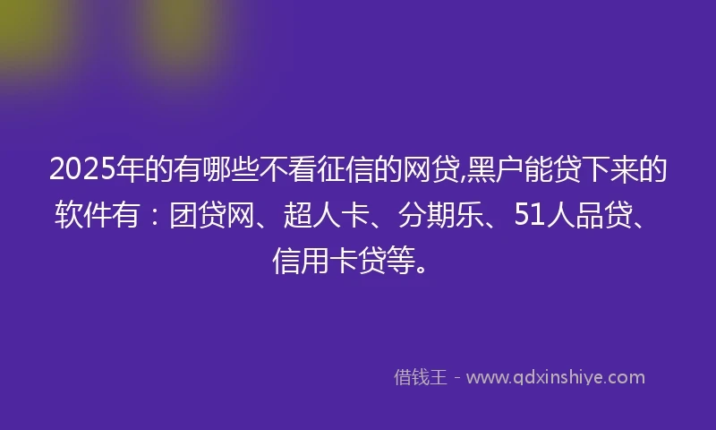 2025年的有哪些不看征信的网贷,黑户能贷下来的软件有：团贷网、超人卡、分期乐、51人品贷、信用卡贷等。