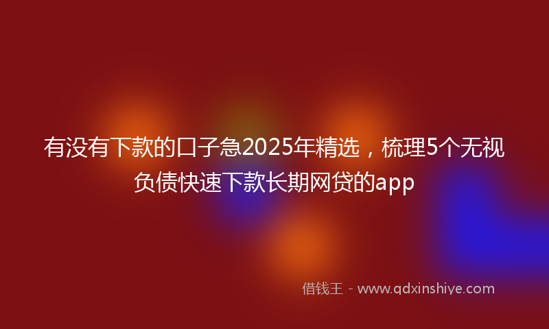 有没有下款的口子急2025年精选，梳理5个无视负债快速下款长期网贷的app