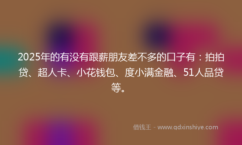 2025年的有没有跟薪朋友差不多的口子有：拍拍贷、超人卡、小花钱包、度小满金融、51人品贷等。