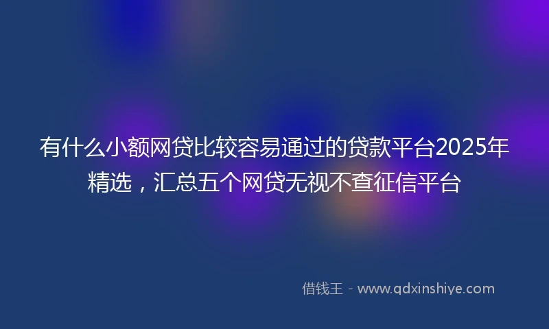 有什么小额网贷比较容易通过的贷款平台2025年精选，汇总五个网贷无视不查征信平台
