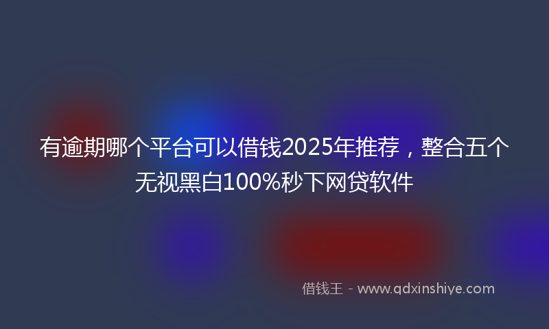 有逾期哪个平台可以借钱2025年推荐，整合五个无视黑白100%秒下网贷软件