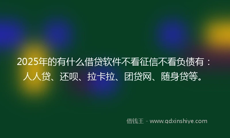 2025年的有什么借贷软件不看征信不看负债有：人人贷、还呗、拉卡拉、团贷网、随身贷等。