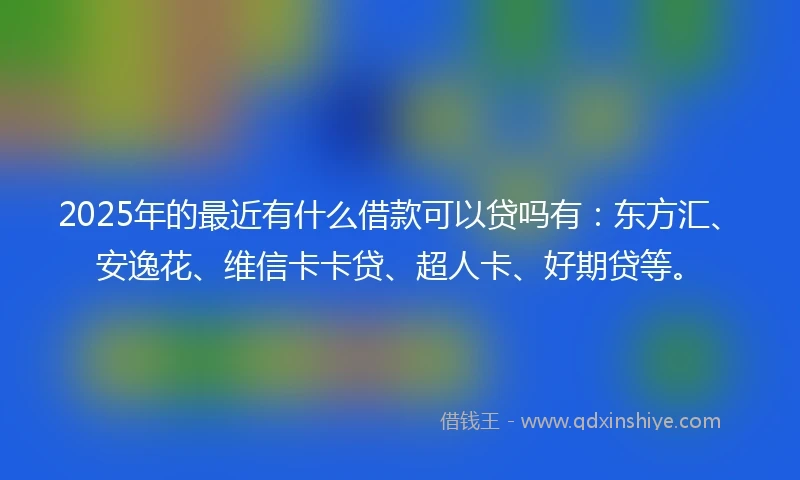 2025年的最近有什么借款可以贷吗有：东方汇、安逸花、维信卡卡贷、超人卡、好期贷等。