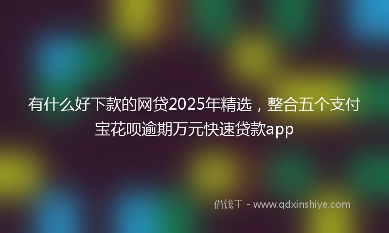 有什么好下款的网贷2025年精选，整合五个支付宝花呗逾期万元快速贷款app