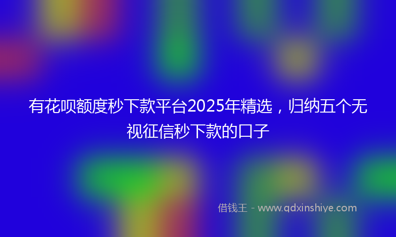 有花呗额度秒下款平台2025年精选，归纳五个无视征信秒下款的口子