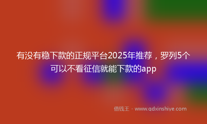 有没有稳下款的正规平台2025年推荐，罗列5个可以不看征信就能下款的app