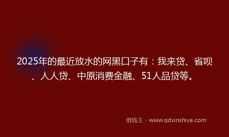 2025年的最近放水的网黑口子有：我来贷、省呗、人人贷、中原消费金融、51人品贷等。