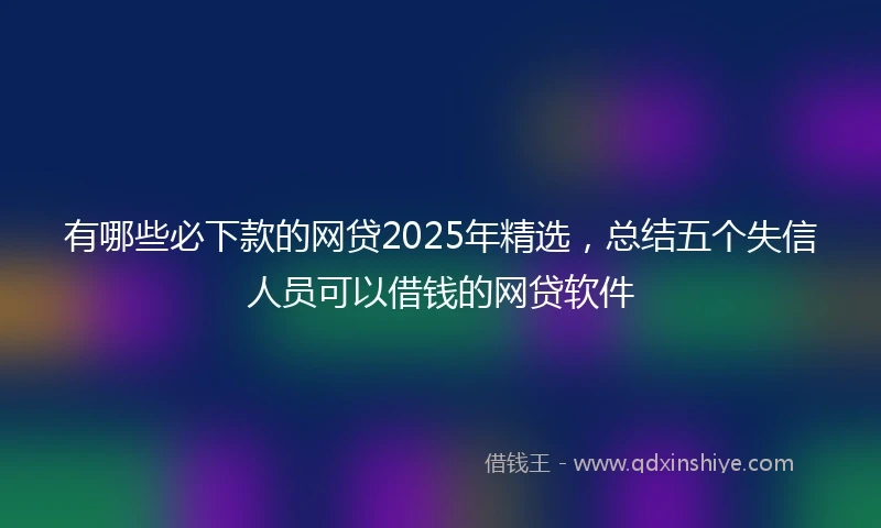 有哪些必下款的网贷2025年精选，总结五个失信人员可以借钱的网贷软件
