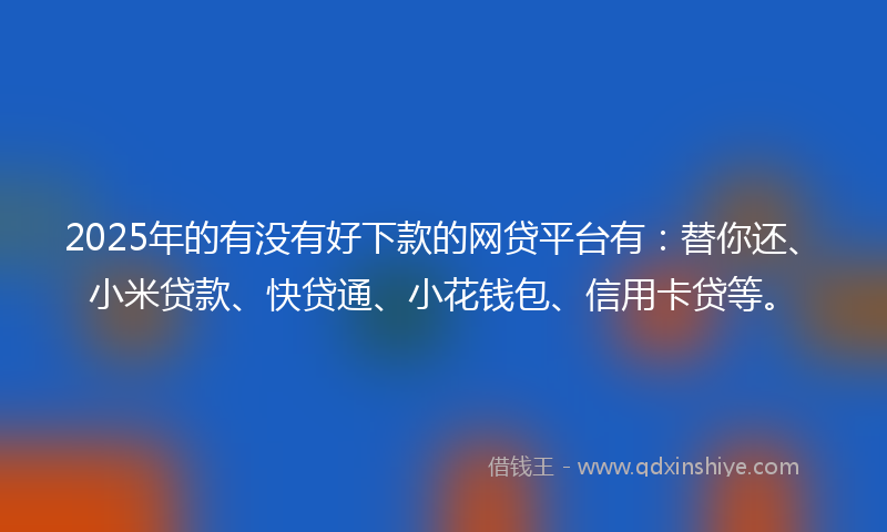 2025年的有没有好下款的网贷平台有：替你还、小米贷款、快贷通、小花钱包、信用卡贷等。