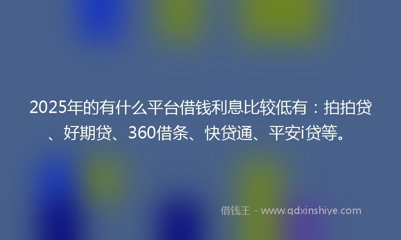 2025年的有什么平台借钱利息比较低有：拍拍贷、好期贷、360借条、快贷通、平安i贷等。
