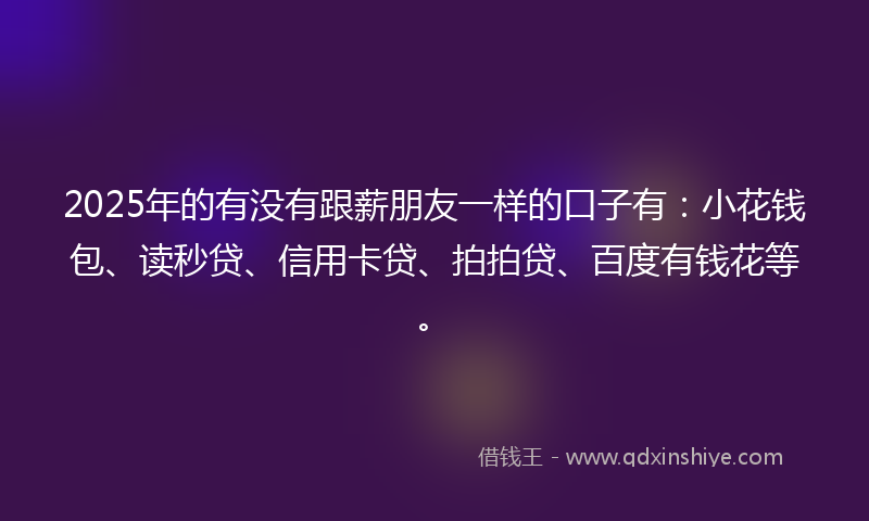 2025年的有没有跟薪朋友一样的口子有：小花钱包、读秒贷、信用卡贷、拍拍贷、百度有钱花等。