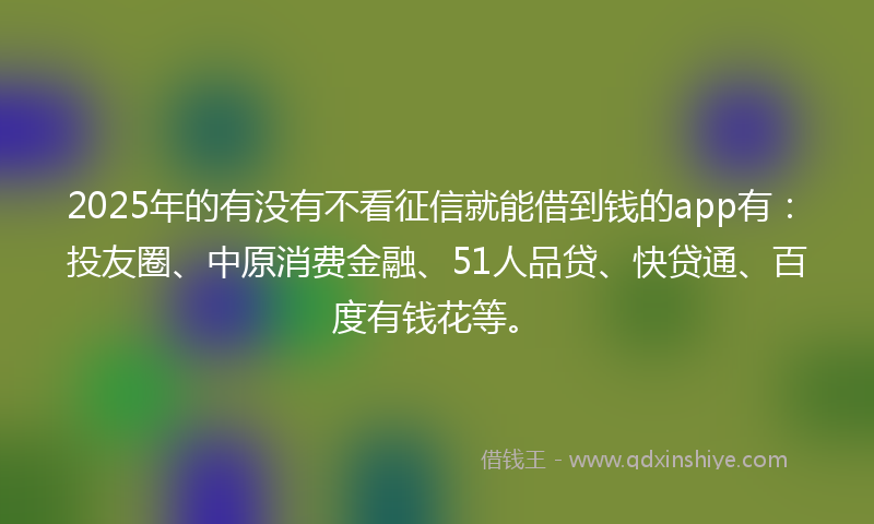 2025年的有没有不看征信就能借到钱的app有：投友圈、中原消费金融、51人品贷、快贷通、百度有钱花等。