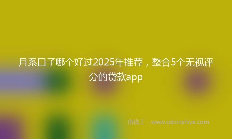 月系口子哪个好过2025年推荐，整合5个无视评分的贷款app