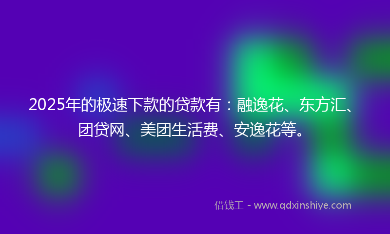 2025年的极速下款的贷款有：融逸花、东方汇、团贷网、美团生活费、安逸花等。