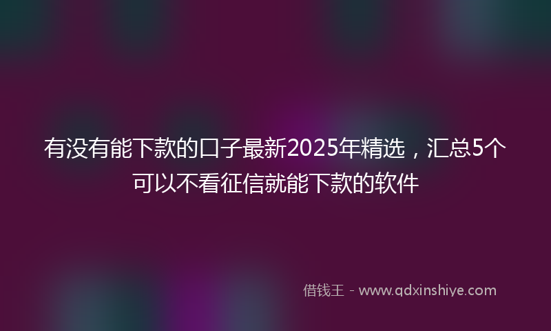 有没有能下款的口子最新2025年精选，汇总5个可以不看征信就能下款的软件