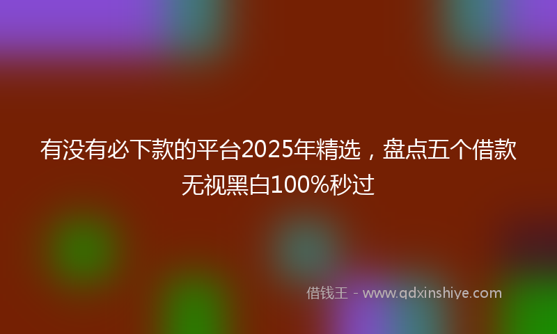 有没有必下款的平台2025年精选，盘点五个借款无视黑白100%秒过