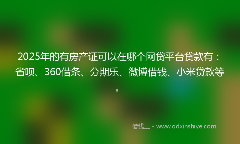 2025年的有房产证可以在哪个网贷平台贷款有：省呗、360借条、分期乐、微博借钱、小米贷款等。