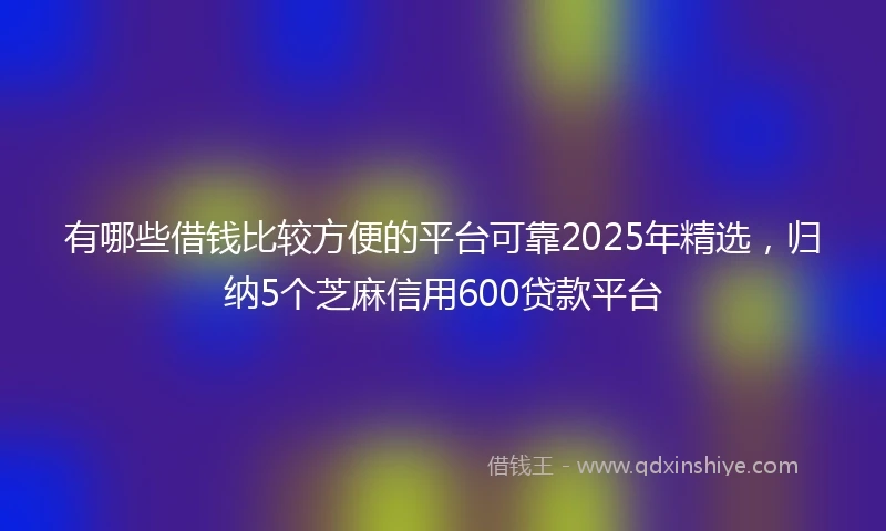 有哪些借钱比较方便的平台可靠2025年精选，归纳5个芝麻信用600贷款平台