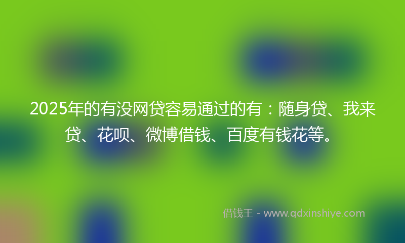 2025年的有没网贷容易通过的有：随身贷、我来贷、花呗、微博借钱、百度有钱花等。