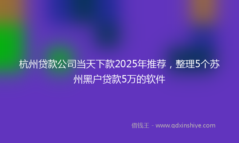 杭州贷款公司当天下款2025年推荐，整理5个苏州黑户贷款5万的软件
