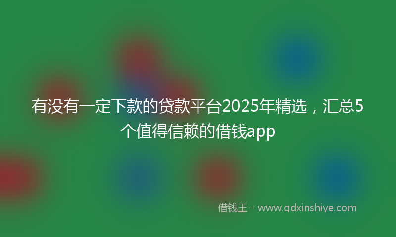 有没有一定下款的贷款平台2025年精选，汇总5个值得信赖的借钱app