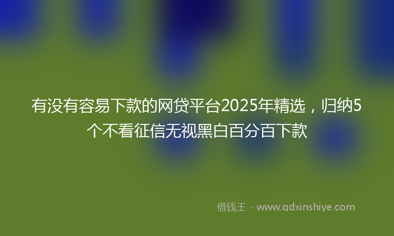 有没有容易下款的网贷平台2025年精选，归纳5个不看征信无视黑白百分百下款