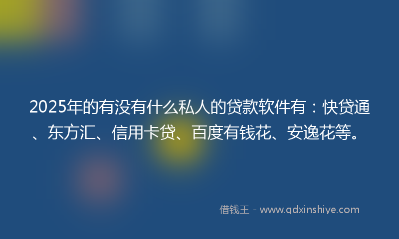 2025年的有没有什么私人的贷款软件有：快贷通、东方汇、信用卡贷、百度有钱花、安逸花等。
