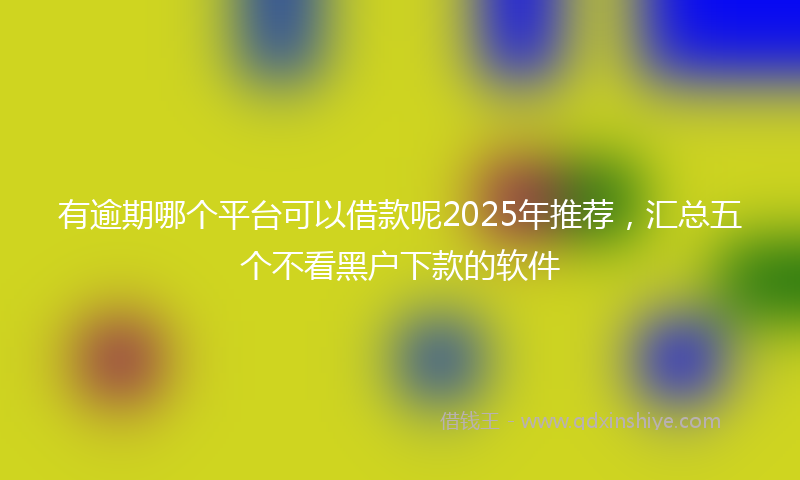 有逾期哪个平台可以借款呢2025年推荐，汇总五个不看黑户下款的软件