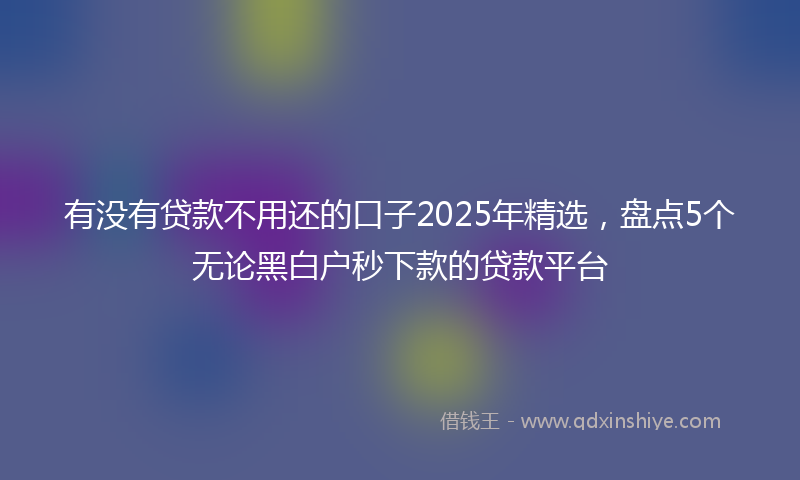 有没有贷款不用还的口子2025年精选，盘点5个无论黑白户秒下款的贷款平台