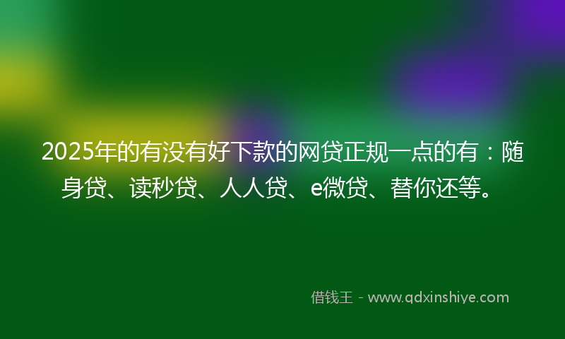 2025年的有没有好下款的网贷正规一点的有：随身贷、读秒贷、人人贷、e微贷、替你还等。