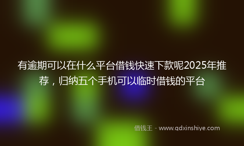 有逾期可以在什么平台借钱快速下款呢2025年推荐，归纳五个手机可以临时借钱的平台