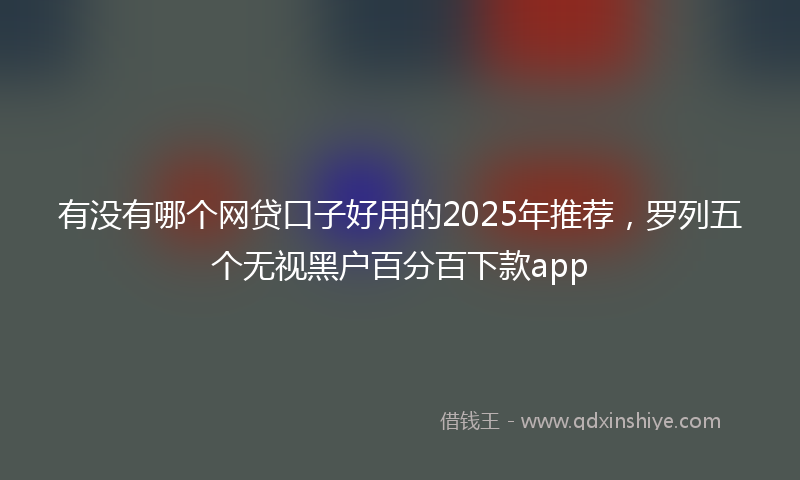 有没有哪个网贷口子好用的2025年推荐，罗列五个无视黑户百分百下款app