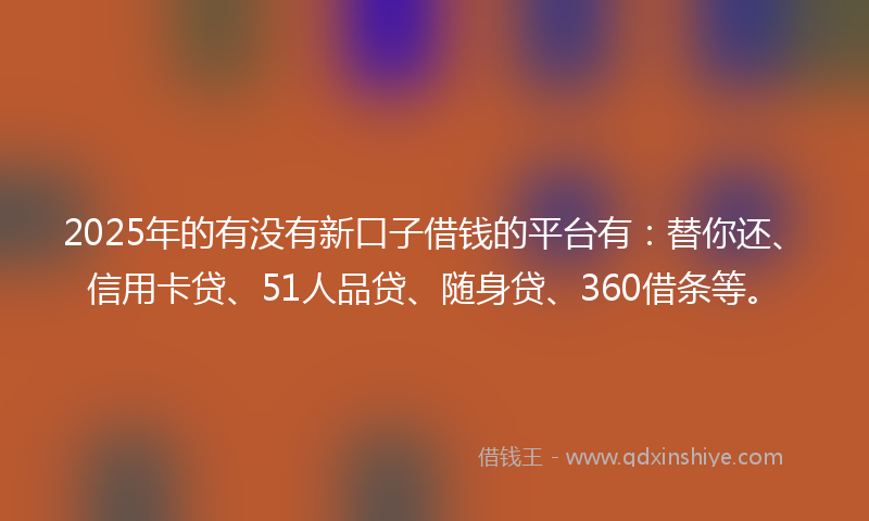 2025年的有没有新口子借钱的平台有：替你还、信用卡贷、51人品贷、随身贷、360借条等。