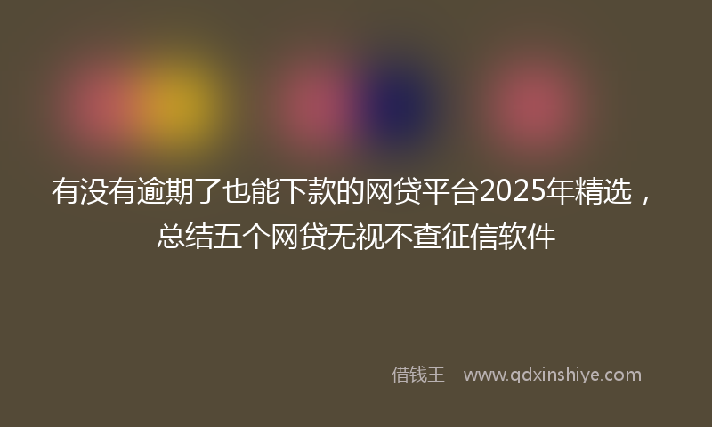 有没有逾期了也能下款的网贷平台2025年精选，总结五个网贷无视不查征信软件