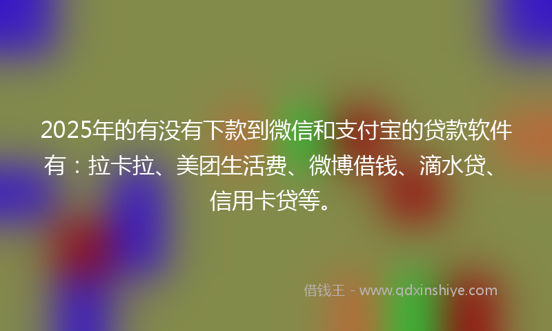 2025年的有没有下款到微信和支付宝的贷款软件有：拉卡拉、美团生活费、微博借钱、滴水贷、信用卡贷等。