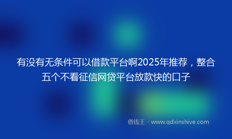 有没有无条件可以借款平台啊2025年推荐，整合五个不看征信网贷平台放款快的口子