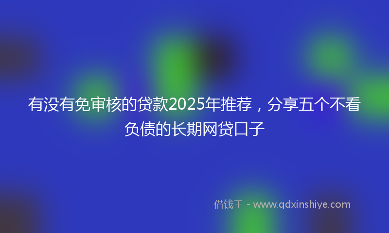 有没有免审核的贷款2025年推荐,分享五个不看负债的长期网贷口子
