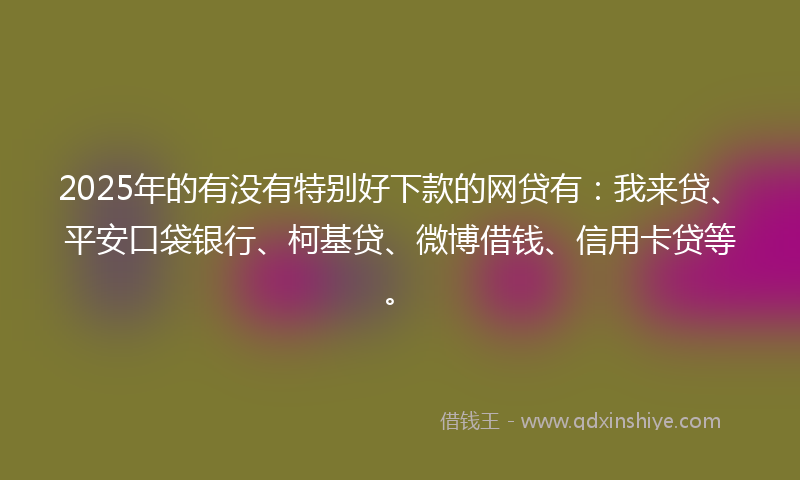 2025年的有没有特别好下款的网贷有：我来贷、平安口袋银行、柯基贷、微博借钱、信用卡贷等。