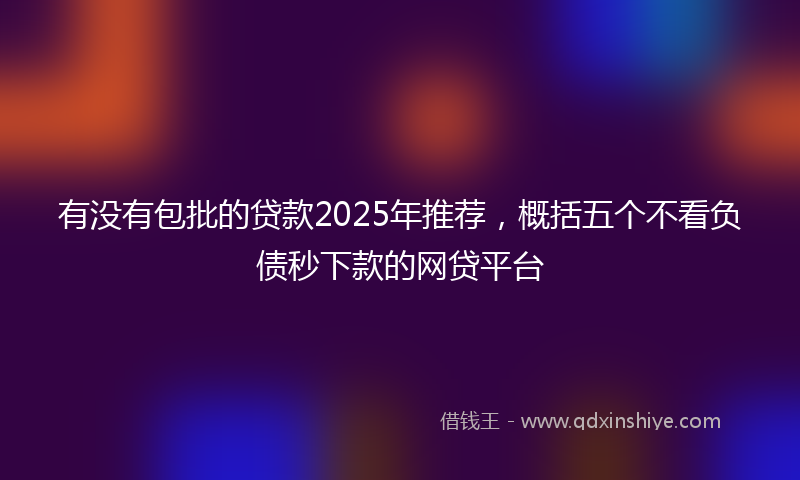 有没有包批的贷款2025年推荐，概括五个不看负债秒下款的网贷平台
