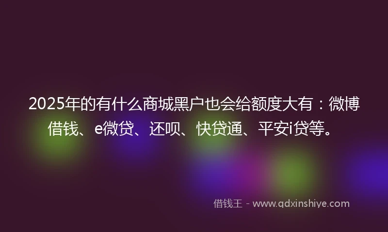 2025年的有什么商城黑户也会给额度大有：微博借钱、e微贷、还呗、快贷通、平安i贷等。