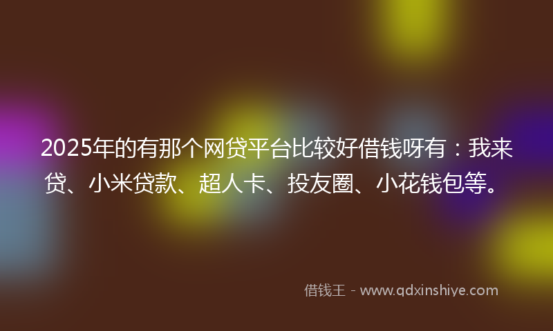 2025年的有那个网贷平台比较好借钱呀有：我来贷、小米贷款、超人卡、投友圈、小花钱包等。