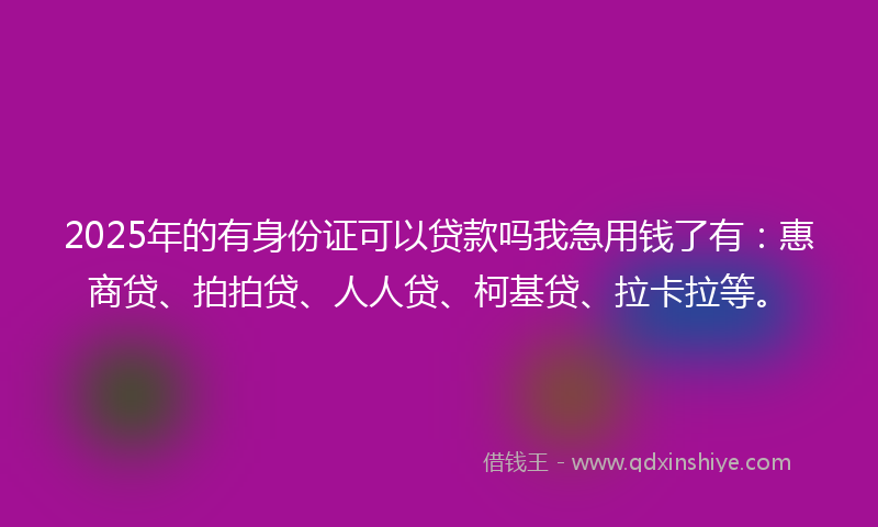 2025年的有身份证可以贷款吗我急用钱了有：惠商贷、拍拍贷、人人贷、柯基贷、拉卡拉等。