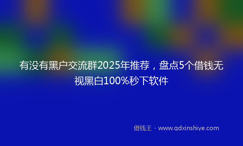 有没有黑户交流群2025年推荐，盘点5个借钱无视黑白100%秒下软件