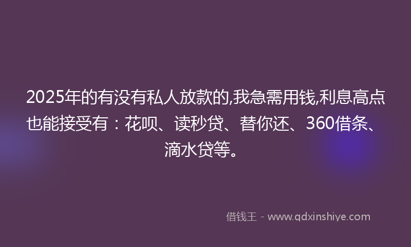 2025年的有没有私人放款的,我急需用钱,利息高点也能接受有：花呗、读秒贷、替你还、360借条、滴水贷等。