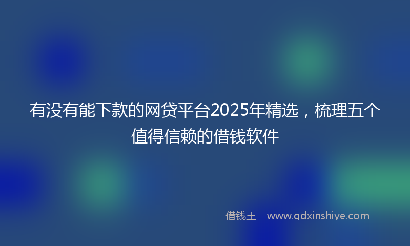 有没有能下款的网贷平台2025年精选，梳理五个值得信赖的借钱软件