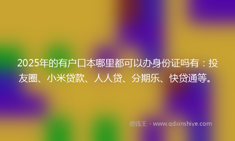 2025年的有户口本哪里都可以办身份证吗有：投友圈、小米贷款、人人贷、分期乐、快贷通等。