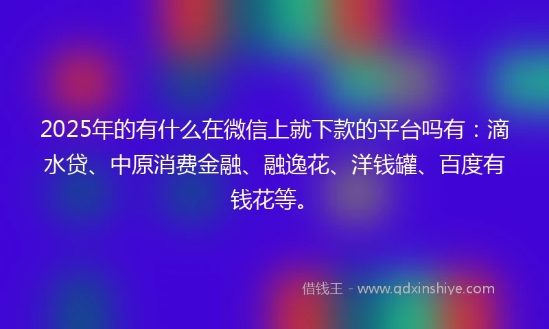 2025年的有什么在微信上就下款的平台吗有：滴水贷、中原消费金融、融逸花、洋钱罐、百度有钱花等。