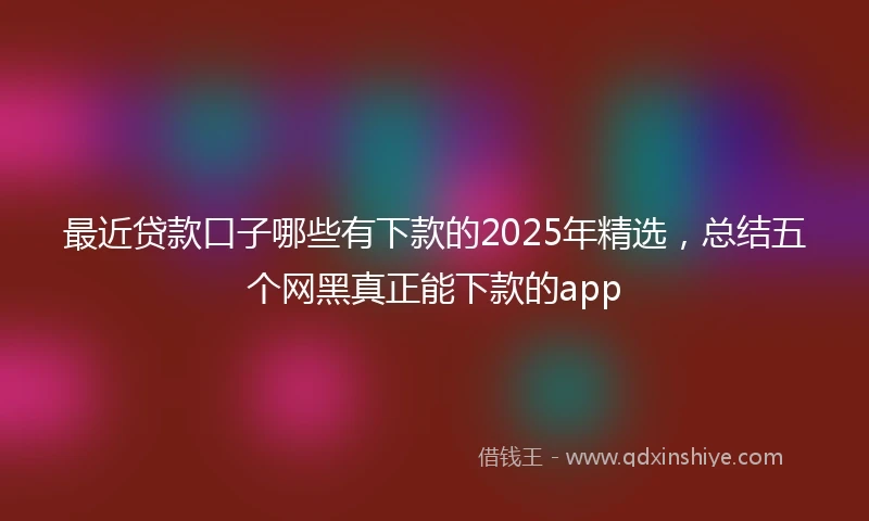 最近贷款口子哪些有下款的2025年精选，总结五个网黑真正能下款的app