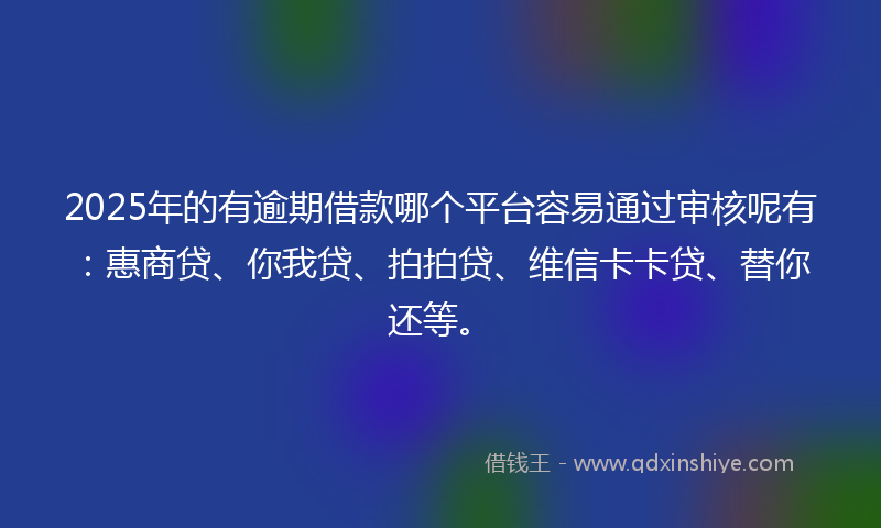 2025年的有逾期借款哪个平台容易通过审核呢有：惠商贷、你我贷、拍拍贷、维信卡卡贷、替你还等。